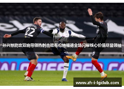 孙兴慜助攻双响带领热刺击败布伦特福德全场闪耀核心价值尽显领袖