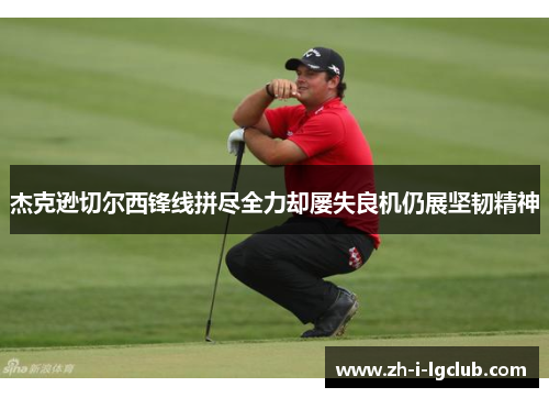 杰克逊切尔西锋线拼尽全力却屡失良机仍展坚韧精神 杰克逊切尔西锋线拼尽全力却屡失良机仍展坚韧精神