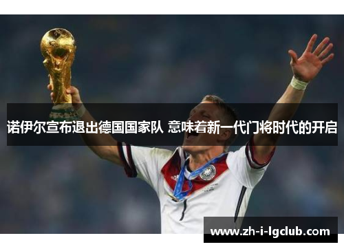 诺伊尔宣布退出德国国家队 意味着新一代门将时代的开启 诺伊尔宣布退出德国国家队 意味着新一代门将时代的开启
