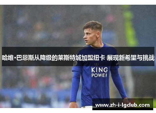 哈维·巴恩斯从降级的莱斯特城加盟纽卡 展现新希望与挑战 哈维·巴恩斯从降级的莱斯特城加盟纽卡 展现新希望与挑战