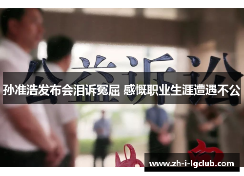 孙准浩发布会泪诉冤屈 感慨职业生涯遭遇不公 孙准浩发布会泪诉冤屈 感慨职业生涯遭遇不公