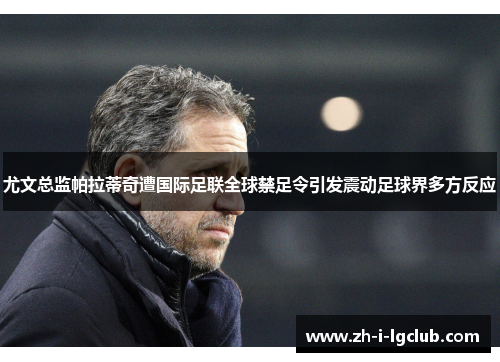 尤文总监帕拉蒂奇遭国际足联全球禁足令引发震动足球界多方反应 尤文总监帕拉蒂奇遭国际足联全球禁足令引发震动足球界多方反应