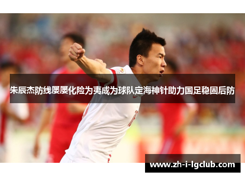 朱辰杰防线屡屡化险为夷成为球队定海神针助力国足稳固后防