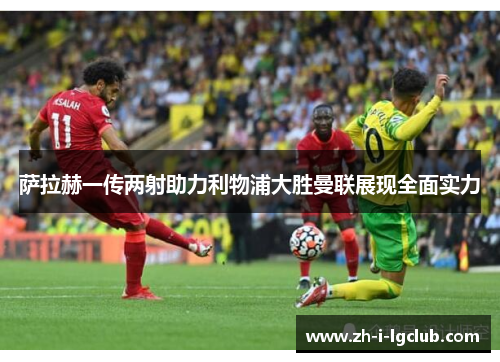萨拉赫一传两射助力利物浦大胜曼联展现全面实力 萨拉赫一传两射助力利物浦大胜曼联展现全面实力