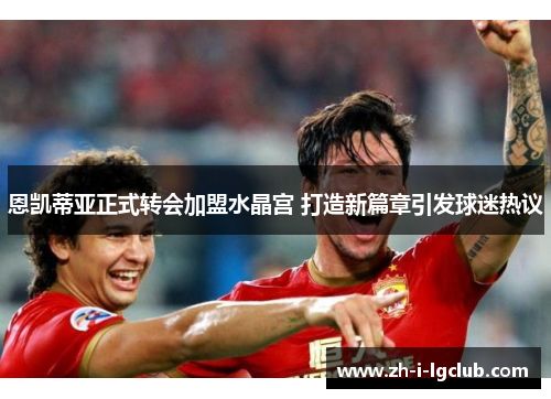 恩凯蒂亚正式转会加盟水晶宫 打造新篇章引发球迷热议 恩凯蒂亚正式转会加盟水晶宫 打造新篇章引发球迷热议