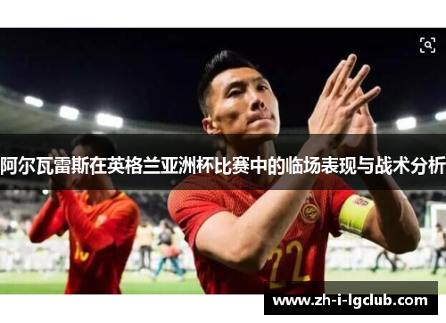 阿尔瓦雷斯在英格兰亚洲杯比赛中的临场表现与战术分析